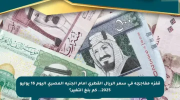 قفزة مفاجئة في سعر الريال القطري أمام الجنيه المصري اليوم 16 يوليو 2025.. كم بلغ التغير؟